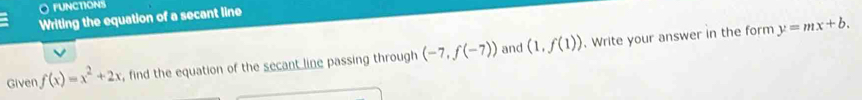 fUNCTIONS 
Writing the equation of a secant line
y=mx+b. 
and 
Given f(x)=x^2+2x , find the equation of the secant line passing through (-7,f(-7)) (1,f(1)). Write your answer in the form