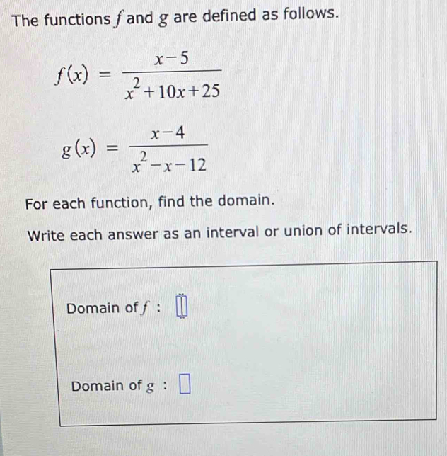 The functions f and g are defined as follows.
f(x)= (x-5)/x^2+10x+25 
g(x)= (x-4)/x^2-x-12 
For each function, find the domain. 
Write each answer as an interval or union of intervals. 
Domain off: || 
Domain of g : □