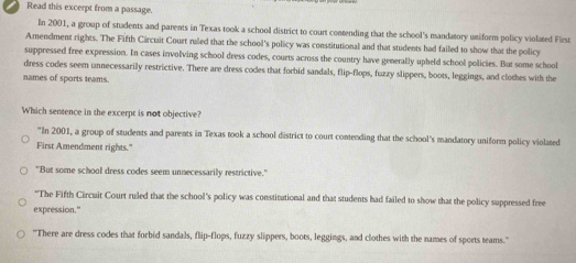 Read this excerpt from a passage.
In 2001, a group of students and parents in Texas took a school district to court contending that the school's mandatory uniform policy violated First
Amendment rights. The Fifth Circuit Court ruled that the school's policy was constitutional and that students had failed to show that the policy
suppressed free expression. In cases involving school dress codes, courts across the country have generally upheld school policies. But some school
dress codes seem unnecessarily restrictive. There are dress codes that forbid sandals, flip-flops, fuzzy slippers, boots, leggings, and clothes with the
names of sports teams.
Which sentence in the excerpt is not objective?
"In 2001, a group of students and parents in Texas took a school district to court contending that the school's mandatory uniform policy violated
First Amendment rights."
"But some school dress codes seem unnecessarily restrictive."
"The Fifth Circuit Court ruled that the school's policy was constitutional and that students had failed to show that the policy suppressed free
expression."
"There are dress codes that forbid sandals, flip-flops, fuzzy slippers, boots, leggings, and clothes with the names of sports teams.'