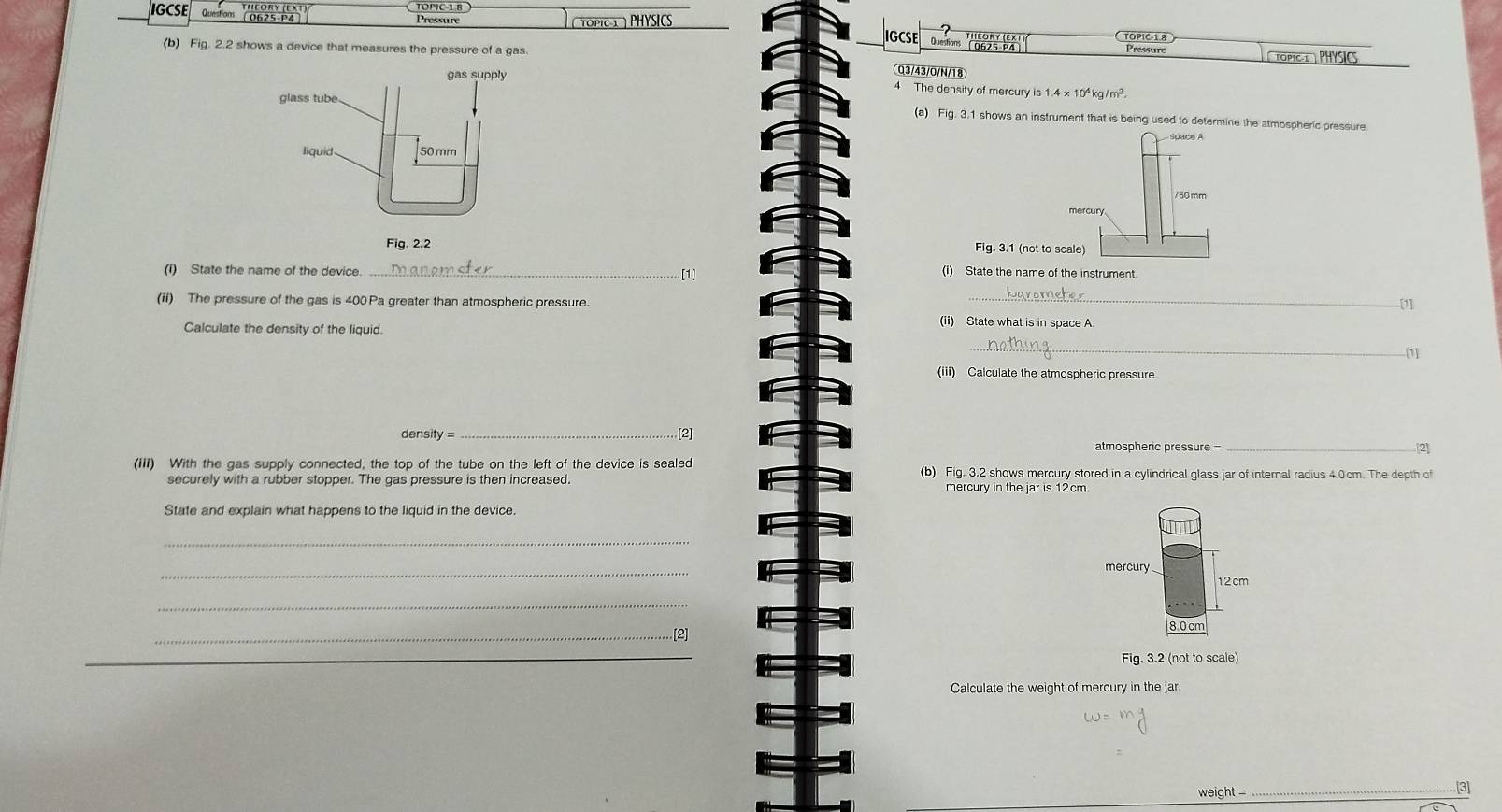 TOPIC-1 8 
IGCSE Questions ( 0625-P4 
Pressure ( TOPIC1 ) PHYSICS 
IGCSE 
(b) Fig. 2.2 shows a device that measures the pressure of a gas Questions ' TOPIC 1.8 Pressure 
TOPIC T PHYSICS 
Q3/43/0/N/18 
4 The density of mercury is 1.4* 10^4kg/m^3
(a) Fig. 3.1 shows an instrument that is being used to determine the atmospheric pressure 

(i) State the name of the device._ 
[1] 
(i) State the name of the instrument. 
(ii) The pressure of the gas is 400 Pa greater than atmospheric pressure. _[1] 
Calculate the density of the liquid. 
(ii) State what is in space A 
_ 
[1] 
(iii) Calculate the atmospheric pressure 
density = 
_[2] 
atmospheric pressure = _[2] 
(iii) With the gas supply connected, the top of the tube on the left of the device is sealed (b) Fig. 3.2 shows mercury stored in a cylindrical glass jar of internal radius 4.0cm. The depth of 
securely with a rubber stopper. The gas pressure is then increased 
State and explain what happens to the liquid in the device. 
_ 
_ 
mercury
12 cm
_
8.0 cm
_[2] 
_ 
_ 
Fig. 3.2 (not to scale) 
Calculate the weight of mercury in the jar.
weight = _ [3]