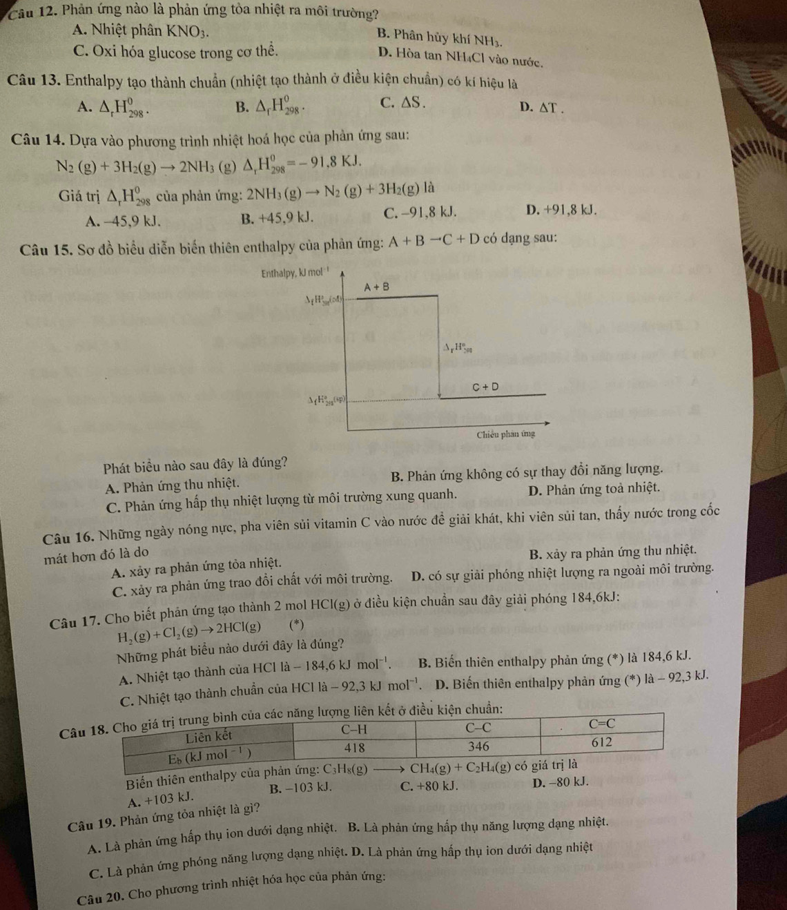 Phản ứng nào là phản ứng tòa nhiệt ra môi trường?
A. Nhiệt phân KNO_3.
B. Phân hủy khí NH₃.
C. Oxi hóa glucose trong cơ thể.
D. Hòa tan NH₄Cl vào nước.
Câu 13. Enthalpy tạo thành chuẩn (nhiệt tạo thành ở điều kiện chuẩn) có kí hiệu là
A. △ _rH_(298)^0. B. △ _rH_(298)^o. C. △ S. D. / △ T.
Câu 14. Dựa vào phương trình nhiệt hoá học của phản ứng sau:
N_2(g)+3H_2(g)to 2NH_3 (g) △ _rH_(298)^0=-91,8KJ.
Giá trị △ _rH_(298)^0 của phản ứng: 2NH_3(g)to N_2(g)+3H_2(g) là
A. -45,9 kJ. C. -91,8 kJ. D. +91,8 kJ.
B. +45.9kJ.
Câu 15. Sơ đồ biểu diễn biến thiên enthalpy của phản ứng: A+Bto C+D có dạng sau:
Phát biểu nào sau đây là đúng?
A. Phản ứng thu nhiệt. B. Phản ứng không có sự thay đổi năng lượng.
C. Phản ứng hấp thụ nhiệt lượng từ môi trường xung quanh. D. Phản ứng toả nhiệt.
Câu 16. Những ngày nóng nực, pha viên sủi vitamin C vào nước đề giải khát, khi viên sủi tan, thấy nước trong cốc
mát hơn đó là do B. xảy ra phản ứng thu nhiệt.
A. xảy ra phản ứng tỏa nhiệt.
C. xảy ra phản ứng trao đổi chất với môi trường. D. có sự giải phóng nhiệt lượng ra ngoài môi trường.
Câu 17. Cho biết phản ứng tạo thành 2 mol HCl(g) ở điều kiện chuẩn sau đây giải phóng 184,6kJ:
H_2(g)+Cl_2(g)to 2HCl(g) (^*
Những phát biểu nào dưới đây là đúng?
A. Nhiệt tạo thành của HCl là - la-184,6kJmol^(-1). B. Biến thiên enthalpy phản ứng (*) là 184,6 kJ.
C. Nhiệt tạo thành chuẩn của HCl là -92,3kJmol^(-1). D. Biến thiên enthalpy phản ứng (*) là - 92,3 kJ.
Câên kết ở điều kiện chuẩn:
Biến thiên enthalpy của phản ứng:
B. −103 kJ. C. +80 kJ. D. -80 kJ.
A. +103 kJ.
Câu 19. Phản ứng tỏa nhiệt là gì?
A. Là phản ứng hấp thụ ion dưới dạng nhiệt. B. Là phản ứng hấp thụ năng lượng dạng nhiệt.
C. Là phản ứng phóng năng lượng dạng nhiệt. D. Là phản ứng hấp thụ ion dưới dạng nhiệt
Câu 20. Cho phương trình nhiệt hóa học của phản ứng: