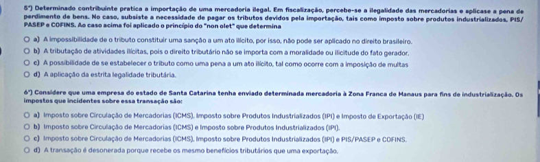 5°) Determinado contribuinte prática a importação de uma mercadoria ilegal. Em fiscalização, percebe-se a ilegalidade das mercadorias e aplicase a pena de
perdimento de bens. No caso, subsiste a necessidade de pagar os tributos devidos pela importação, tais como imposto sobre produtos industrializados, PIS/
PASEP e COFINS. Ao caso acima foi aplicado o princípio do "non olet" que determina
a) A impossibilidade de o tributo constituir uma sanção a um ato ilícito, por isso, não pode ser aplicado no direito brasileiro.
b) A tributação de atividades ilícitas, pois o direito tributário não se importa com a moralidade ou ilicitude do fato gerador.
c) A possibilidade de se estabelecer o tributo como uma pena a um ato ilícito, tal como ocorre com a imposição de multas
d) A aplicação da estrita legalidade tributária.
6^x) Considere que uma empresa do estado de Santa Catarina tenha enviado determinada mercadoria à Zona Franca de Manaus para fins de industrialização. Os
impostos que incidentes sobre essa transação são:
a) Imposto sobre Circulação de Mercadorias (ICMS), Imposto sobre Produtos Industrializados (IPI) e Imposto de Exportação (IE)
b) Imposto sobre Circulação de Mercadorias (ICMS) e Imposto sobre Produtos Industrializados (IPI).
c) Imposto sobre Circulação de Mercadorias (ICMS). Imposto sobre Produtos Industrializados (IPI) e PIS/PASEP e COFINS.
d) A transação é desonerada porque recebe os mesmo benefícios tributários que uma exportação.