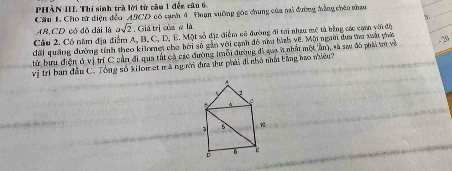 PHÀN III. Thí sinh trả lời từ câu 1 đến câu 6. 
_ 
Câu 1. Cho tứ diện đều ABCD có cạnh 4 . Đoạn vuông góc chung của hai đường thẳng chéo nhau
AB, CD có độ dài là asqrt(2). Giá trị của a là 's._ 
Câu 2. Có năm địa điểm A, B, C, D, E. Một số địa điểm có đường đi tới nhau mô tả bằng các cạnh với độ 
dãi quãng đường tính theo kilomet cho bởi số gắn với cạnh đó như hình yẽ. Một người đưa thư xuất phát 
từ bưu điện ở vị trí C cần đi qua tất cả các đường (mỗi đường đi qua ít nhất một lần), và sau đó phải trở về _- 20 
vị trí ban đầu C. Tổng số kilomet mà người đưa thư phải đi nhỏ nhất bằng bao nhiêu?