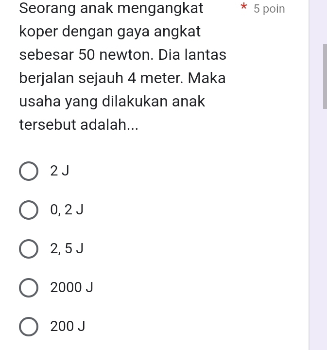 Seorang anak mengangkat 5 poin
koper dengan gaya angkat
sebesar 50 newton. Dia lantas
berjalan sejauh 4 meter. Maka
usaha yang dilakukan anak
tersebut adalah...
2 J
0, 2 J
2, 5 J
2000 J
200 J