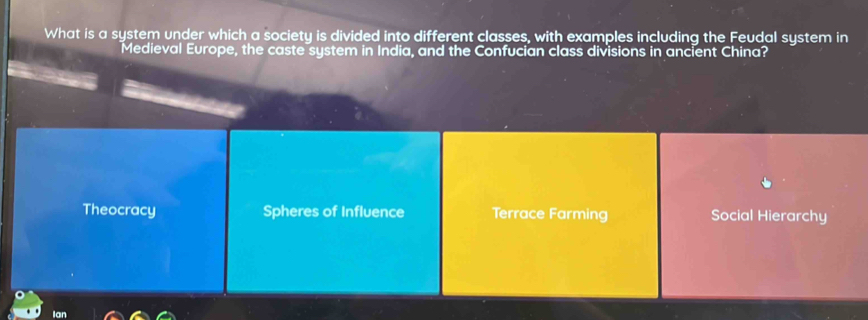 What is a system under which a society is divided into different classes, with examples including the Feudal system in
Medieval Europe, the caste system in India, and the Confucian class divisions in ancient China?
Theocracy Spheres of Influence Terrace Farming Social Hierarchy
Ian