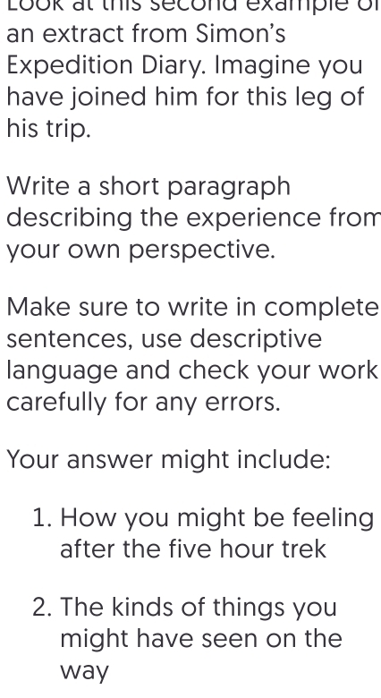 Look at this second example of 
an extract from Simon's 
Expedition Diary. Imagine you 
have joined him for this leg of 
his trip. 
Write a short paragraph 
describing the experience from 
your own perspective. 
Make sure to write in complete 
sentences, use descriptive 
language and check your work 
carefully for any errors. 
Your answer might include: 
1. How you might be feeling 
after the five hour trek 
2. The kinds of things you 
might have seen on the 
way
