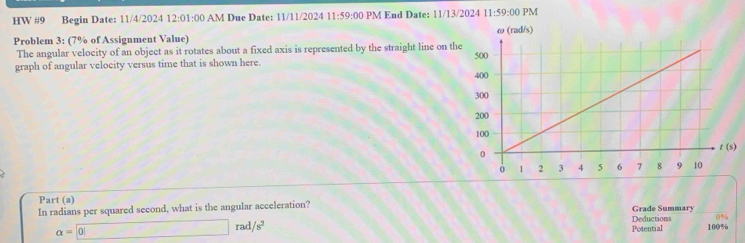 HW #9 Begin Date: 11/4/2024 12:01:00 AM Due Date: 11/11/2024 11:59:00 PM End Date: 11/13/2024 11:59:00 PM
Problem 3: (7% of Assignment Value) 
The angular velocity of an object as it rotates about a fixed axis is represented by the straight line on t
graph of angular velocity versus time that is shown here. 
)
Part (a)
In radians per squared second, what is the angular acceleration? Grade Summary
0%
a= 0
rad /s^2 Deductions 100%
Potential