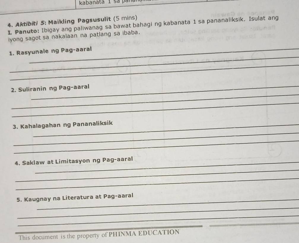 kabanata 1 sa pana 
_ 
4. Aktibiti 5: Maikling Pagsusulit (5 mins) 
I. Panuto: Ibigay ang paliwanag sa bawat bahagi ng kabanata 1 sa pananaliksik. Isulat ang 
iyong sagot sa nakalaan na patlang sa ibaba. 
_ 
1. Rasyunale ng Pag-aaral 
_ 
_ 
_ 
2. Suliranin ng Pag-aaral 
_ 
_ 
3. Kahalagahan ng Pananaliksik 
_ 
4. Saklaw at Limitasyon ng Pag-aaral 
_ 
_ 
5. Kaugnay na Literatura at Pag-aaral 
_ 
_ 
_ 
_ 
This document is the property of PHINMA EDUCATION