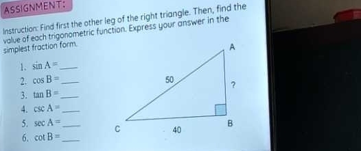 ASSIGNMENT: 
Instruction: Find first the other leg of the right triangle. Then, find the 
valve of each trigonometric function. Express your answer in the 
simplest fraction form. 
1. sin A= _ 
2. cos B= _ 
3. tan B= _ 
4. csc A= _ 
5. sec A= _ 
6. cot B= _