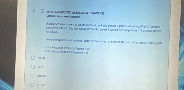 STANDARDIZED ASSESSMENT PRACTICE
Choose the correct answer.
A group of friends went to an amusement park and played 3 games of mini-golf and 7 arcade
games for $45.50. Another group of friends played 4 games of mini-golf and 11 arcade games
for $63.80.
Solve the system of equations. What is the closest answer to the cost of a game of mini-golf?
Let the cost of a mini-golf game =x. 
Let the cost of an arcade game =y.
$3.80
$2.20
$10.00
$13.90