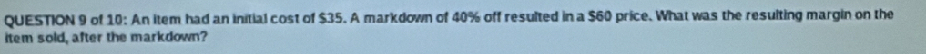 of 10: An item had an initial cost of $35. A markdown of 40% off resulted in a $60 price. What was the resulting margin on the 
item sold, after the markdown?