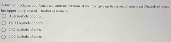 A farmer produces both beans and corn on her farm. If she must give up 16 bushels of corn to get 6 bushels of beans,
her opportunity cost of 1 bushel of beans is
0.38 bushels of corn.
16.00 bushels of corn.
2.67 bushels of corn.
2.99 bushels of corn.