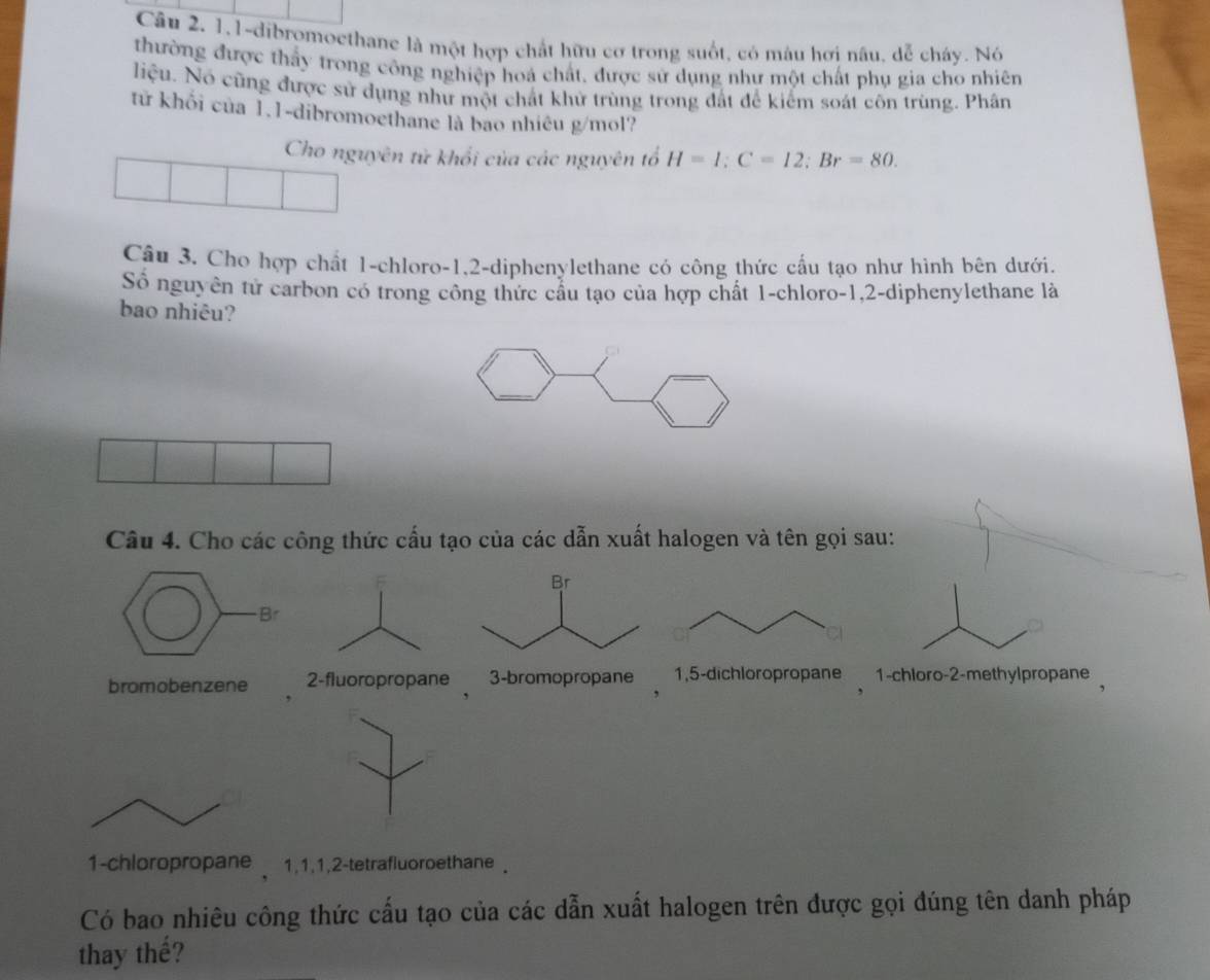 Cầu 2, 1,1-dibromoethane là một hợp chất hữu cơ trong suốt, có mâu hơi nâu, dễ cháy. Nó 
thường được thấy trong công nghiệp hoá chất, được sử dụng như một chất phụ gia cho nhiên 
liệu. Nó cũng được sử dụng như một chất khử trùng trong đất để kiểm soát côn trùng. Phân 
tử khối của 1.1-dibromoethane là bao nhiêu g/mol? 
Cho nguyên tử khổi của các nguyên tổ H=1:C=12; Br=80. 
Cầu 3. Cho hợp chất 1 -chloro -1, 2 -diphenylethane có công thức cấu tạo như hình bên dưới. 
Số nguyên tử carbon có trong công thức cầu tạo của hợp chất 1 -chloro -1, 2 -diphenylethane là 
bao nhiêu? 
Câu 4. Cho các công thức cấu tạo của các dẫn xuất halogen và tên gọi sau: 
bromobenzene 2 -fluoropropane 1 -chloro- 2 -methylpropane 
1-chloropropane 1, 1, 1, 2 -tetrafluoroethane . 
Có bao nhiêu công thức cấu tạo của các dẫn xuất halogen trên được gọi đúng tên danh pháp 
thay thế?