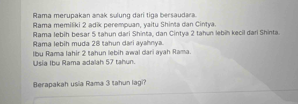 Rama merupakan anak sulung dari tiga bersaudara. 
Rama memiliki 2 adik perempuan, yaitu Shinta dan Cintya. 
Rama lebih besar 5 tahun dari Shinta, dan Cintya 2 tahun lebih kecil dari Shinta. 
Rama lebih muda 28 tahun dari ayahnya. 
Ibu Rama Iahir 2 tahun lebih awal dari ayah Rama. 
Usia Ibu Rama adalah 57 tahun. 
Berapakah usia Rama 3 tahun lagi?