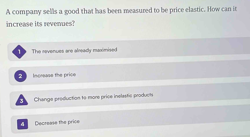 A company sells a good that has been measured to be price elastic. How can it
increase its revenues?
The revenues are already maximised
2 Increase the price
3 Change production to more price inelastic products
4 Decrease the price