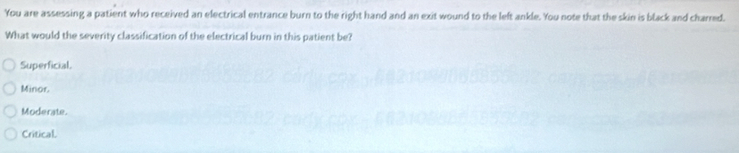 You are assessing a patient who received an electrical entrance burn to the right hand and an exit wound to the left ankle. You note that the skin is black and charred.
What would the severity classification of the electrical burn in this patient be?
Superficial.
Minor.
Moderate.
Critical.