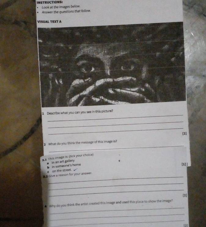 INSTRUCTIONS: 
Look at the images below. 
Answer the questions that follow. 
VISUAL TEXT A 
_ 
1 Describe what you can you see in this picture? 
_ 
_ 
[2] 
_ 
2 What do you think the message of this image is? 
3.1 This image is: (tick your choice) 
[1] ] 
bin someone's home in an art gailery 
c on the street. 
_ 
Give a reason for your answer. 
_ 
_ 
[2] 
_ 
4 Why do you think the artist created this image and used this place to show the image? 
_ 
_ 
[2]