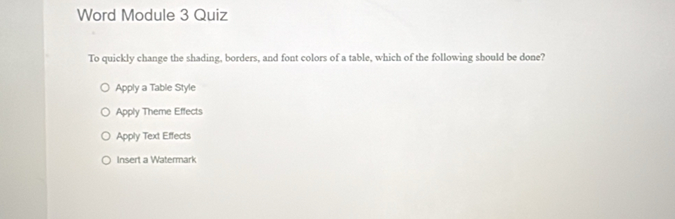 Word Module 3 Quiz
To quickly change the shading, borders, and font colors of a table, which of the following should be done?
Apply a Table Style
Apply Theme Effects
Apply Text Effects
Insert a Watermark