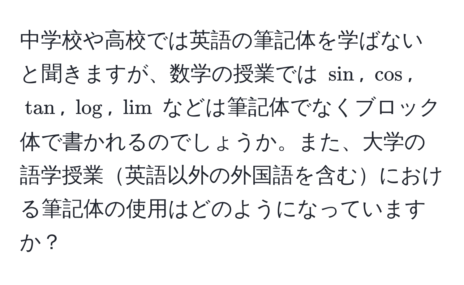 中学校や高校では英語の筆記体を学ばないと聞きますが、数学の授業では $sin$, $cos$, $tan$, $log$, $lim$ などは筆記体でなくブロック体で書かれるのでしょうか。また、大学の語学授業英語以外の外国語を含むにおける筆記体の使用はどのようになっていますか？