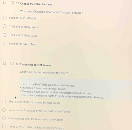 Choose the correct answer.
What does Ok/ahoma mean in the Choctaw language?
Land of the Red People
The Land of Many Rivers
The Land of Many Lakes
Land of the Five Tribes
18 Choose the correct answer.
What would be the best title for the chart?
Each of the Five Tribes were to abolish slavery
• The tribes created an intertribal council.
• The tribes would give up land for the construction of railroads.
Each tribe surrendered rights to lands in the western half of the Territory.
The Results of The Oklahoma Territory Treaty
Concessions Stipulated by the Reconstruction Treaties
Compromises after the Massacre at the Washita
Terms of Peace after the Battle of Honey Springs