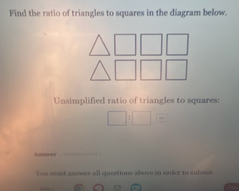 Find the ratio of triangles to squares in the diagram below. 
Unsimplified ratio of triangles to squares:
□ :□
Answer 
You must answer all questions above in order to submit.