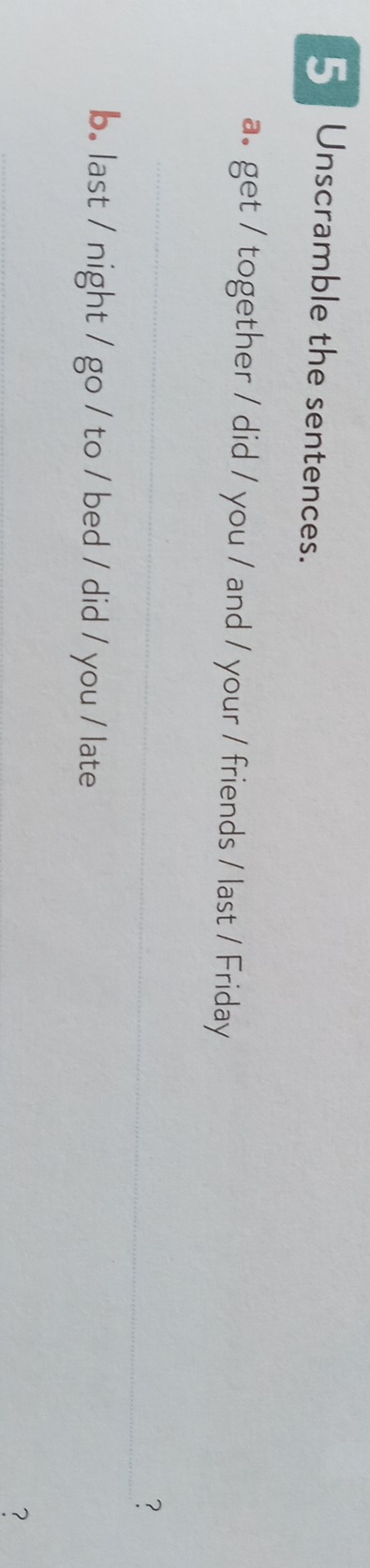 =Unscramble the sentences. 
a. get / together / did / you / and / your / friends / last / Friday 
_ 
? 
b. last / night / go / to / bed / did / you / late 
_ 
？