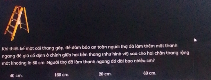 Khi thiết kế một cái thang gấp, để đảm bảo an toàn người thợ đã làm thêm một thanh
ngang để giữ cố định ở chính giữa hai bên thang (như hình vẽ) sao cho hai chân thang rộng
một khoảng là 80 cm. Người thợ đã làm thanh ngang đó dài bao nhiêu cm?
40 cm. 160 cm. 20 cm. 60 cm.