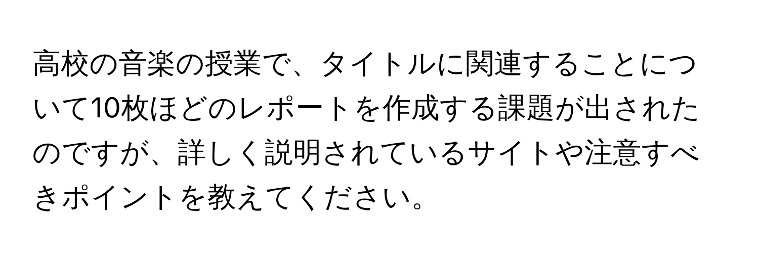 高校の音楽の授業で、タイトルに関連することについて10枚ほどのレポートを作成する課題が出されたのですが、詳しく説明されているサイトや注意すべきポイントを教えてください。