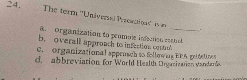 The term ''Universal Precautions'' is an
.
a. organization to promote infection control
b. overall approach to infection control
c. organizational approach to following EPA guidelines
d. abbreviation for World Health Organization standards