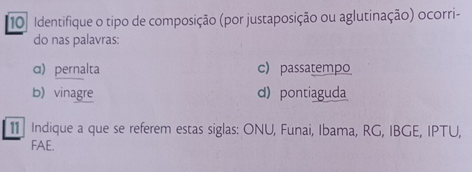 Identifique o tipo de composição (por justaposição ou aglutinação) ocorri-
do nas palavras:
α) pernalta c passatempo
b) vinagre d) pontiaguda
Indique a que se referem estas siglas: ONU, Funai, Ibama, RG, IBGE, IPTU,
FAE.