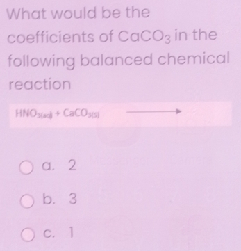 What would be the
coefficients of CaCO_3 in the
following balanced chemical
reaction
HNO_3(sc)+CaCO_3(s)
a. 2
b. 3
c. 1