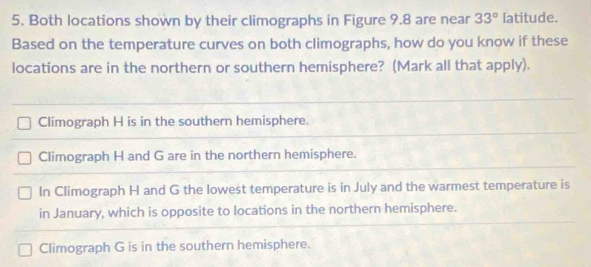 Both locations shown by their climographs in Figure 9.8 are near 33° latitude.
Based on the temperature curves on both climographs, how do you know if these
locations are in the northern or southern hemisphere? (Mark all that apply).
Climograph H is in the southern hemisphere.
Climograph H and G are in the northern hemisphere.
In Climograph H and G the lowest temperature is in July and the warmest temperature is
in January, which is opposite to locations in the northern hemisphere.
Climograph G is in the southern hemisphere.