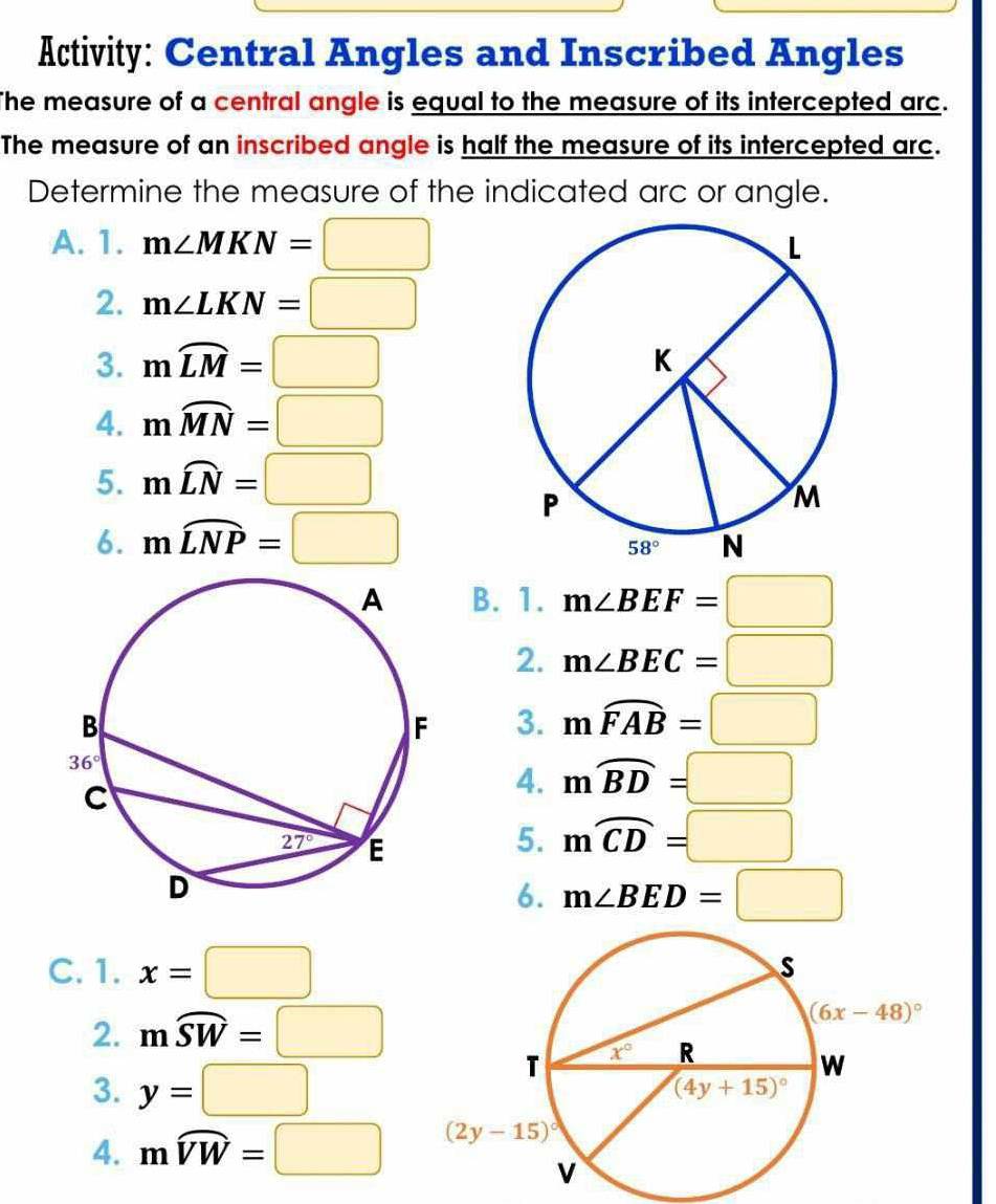 Activity: Central Angles and Inscribed Angles
The measure of a central angle is equal to the measure of its intercepted arc.
The measure of an inscribed angle is half the measure of its intercepted arc.
Determine the measure of the indicated arc or angle.
A. 1. m∠ MKN=□
2. m∠ LKN=□
3. mwidehat LM=□
4. mwidehat MN=□
5. mwidehat LN=□
6. mwidehat LNP=□
B. 1. m∠ BEF=□
2. m∠ BEC=□
3. mwidehat FAB=□
4. mwidehat BD=□
5. moverline CD=□
6. m∠ BED=□
C. 1. x=□
2. moverline SW=□
3. y=□
4. mwidehat VW=□