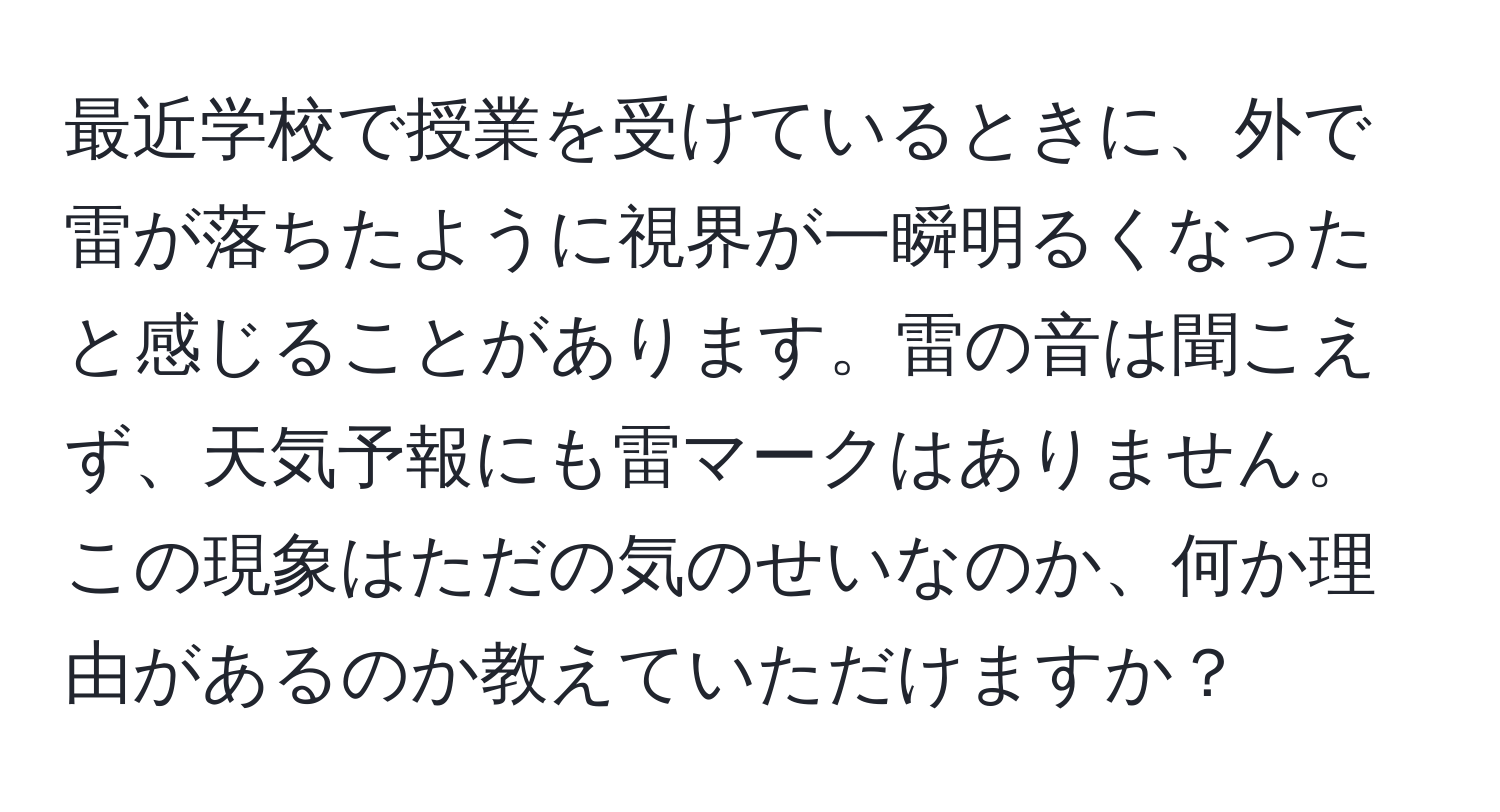 最近学校で授業を受けているときに、外で雷が落ちたように視界が一瞬明るくなったと感じることがあります。雷の音は聞こえず、天気予報にも雷マークはありません。この現象はただの気のせいなのか、何か理由があるのか教えていただけますか？