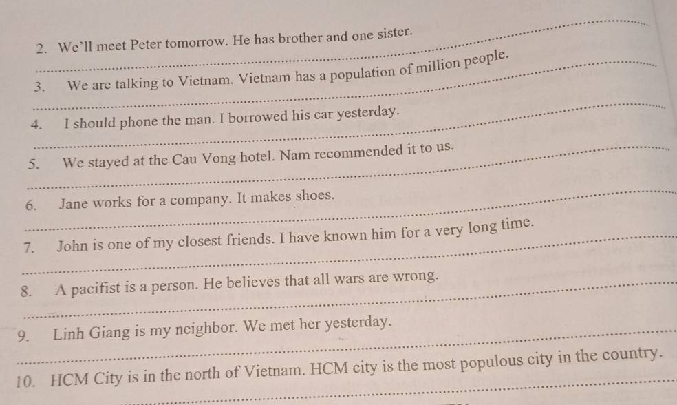 We’ll meet Peter tomorrow. He has brother and one sister. 
_3. We are talking to Vietnam. Vietnam has a population of million people. 
_ 
4. I should phone the man. I borrowed his car yesterday. 
_5. We stayed at the Cau Vong hotel. Nam recommended it to us. 
_ 
6. Jane works for a company. It makes shoes. 
_7. John is one of my closest friends. I have known him for a very long time. 
8. A pacifist is a person. He believes that all wars are wrong. 
_9. Linh Giang is my neighbor. We met her yesterday. 
10. HCM City is in the north of Vietnam. HCM city is the most populous city in the country.