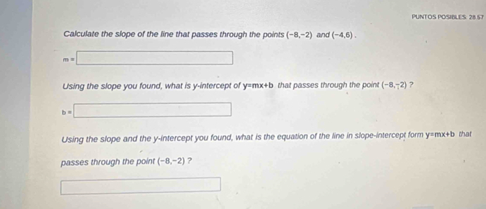 PUNTOS POSIBLES: 28.57 
Calculate the slope of the line that passes through the points (-8,-2) and (-4,6).
m=□
Using the slope you found, what is y-intercept of y=mx+b that passes through the point (-8,-2) ?
b=□
Using the slope and the y-intercept you found, what is the equation of the line in slope-intercept form y=mx+b that 
passes through the point (-8,-2) ? 
□