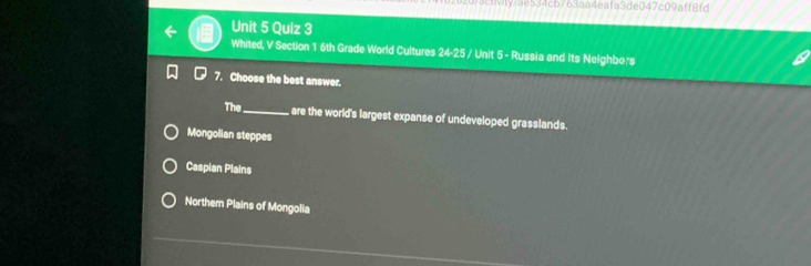 activity/ae534cb763aa4eafa3de047c09aff8fd
Unit 5 Quiz 3
Whited, V Section 1 6th Grade World Cultures 24-25 / Unit 5 - Russia and Its Neighbors
7. Choose the best answer.
The _are the world's largest expanse of undeveloped grasslands.
Mongolian steppes
Caspian Plains
Northern Plains of Mongolia