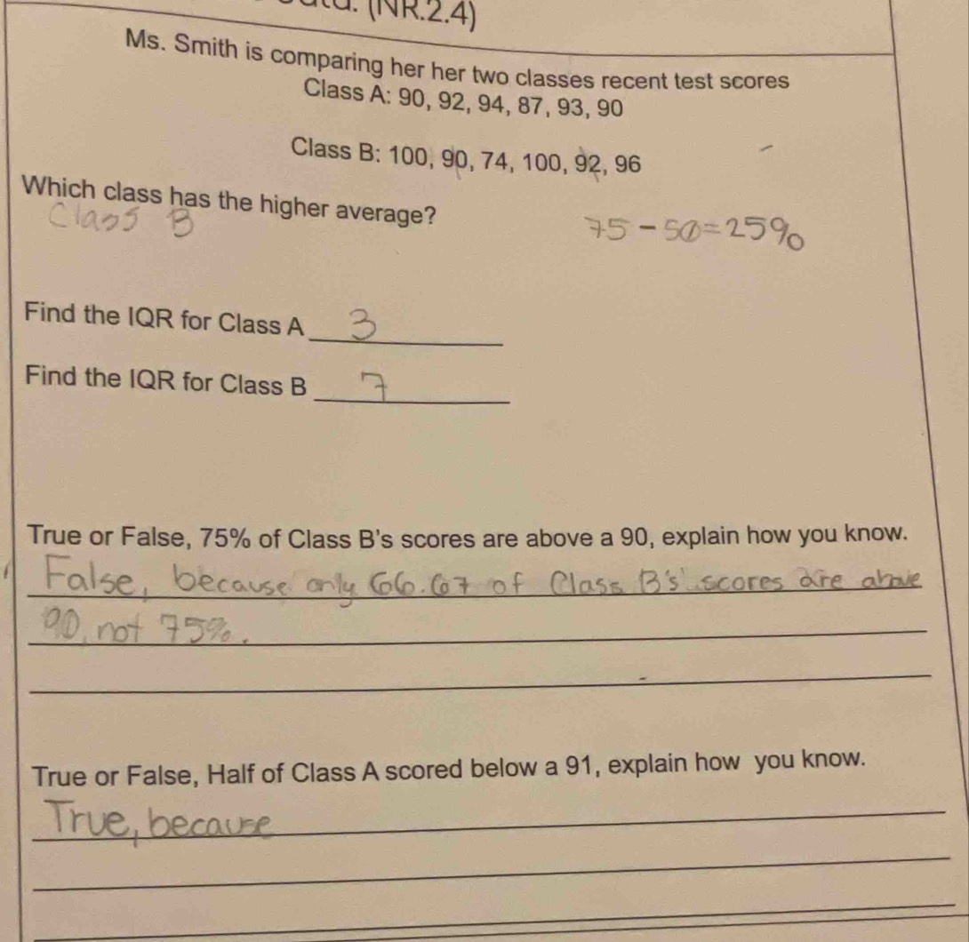 (NR .24 
Ms. Smith is comparing her her two classes recent test scores 
Class A: 90, 92, 94, 87, 93, 90
Class B: 100, 90, 74, 100, 92, 96
Which class has the higher average? 
_ 
Find the IQR for Class A 
_ 
Find the IQR for Class B 
True or False, 75% of Class B's scores are above a 90, explain how you know. 
_ 
_ 
_ 
True or False, Half of Class A scored below a 91, explain how you know. 
_ 
_ 
_