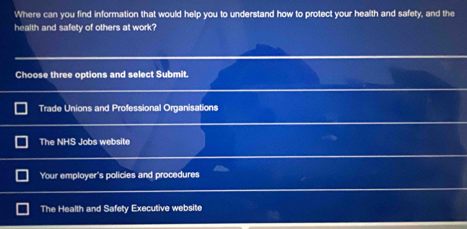 Where can you find information that would help you to understand how to protect your health and safety, and the
health and safety of others at work?
Choose three options and select Submit.
Trade Unions and Professional Organisations
The NHS Jobs website
Your employer's policies and procedures
The Health and Safety Executive website