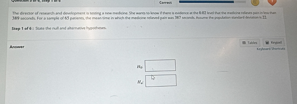 or e, step 18r e Correct 
The director of research and development is testing a new medicine. She wants to know if there is evidence at the 0.02 level that the medicine relieves pain in less than
389 seconds. For a sample of 65 patients, the mean time in which the medicine relieved pain was 387 seconds. Assume the population standard deviation is 22
Step 1 of 6 : State the null and alternative hypotheses. 
Tables Keypad 
Answer 
Keyboard Shortcuts
H_0 :
40°
H_a^: