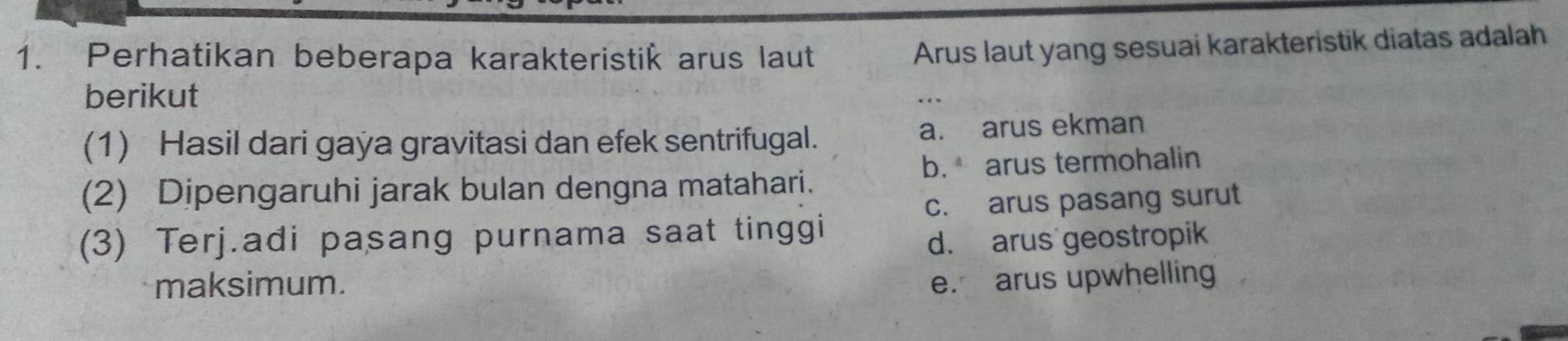 Perhatikan beberapa karakteristik arus laut
Arus laut yang sesuai karakteristik diatas adalah
berikut
(1) Hasil dari gaya gravitasi dan efek sentrifugal. a. arus ekman
b. arus termohalin
(2) Dipengaruhi jarak bulan dengna matahari.
c. arus pasang surut
(3) Terj.adi pasang purnama saat tinggi
d. arus geostropik
maksimum. e. arus upwhelling