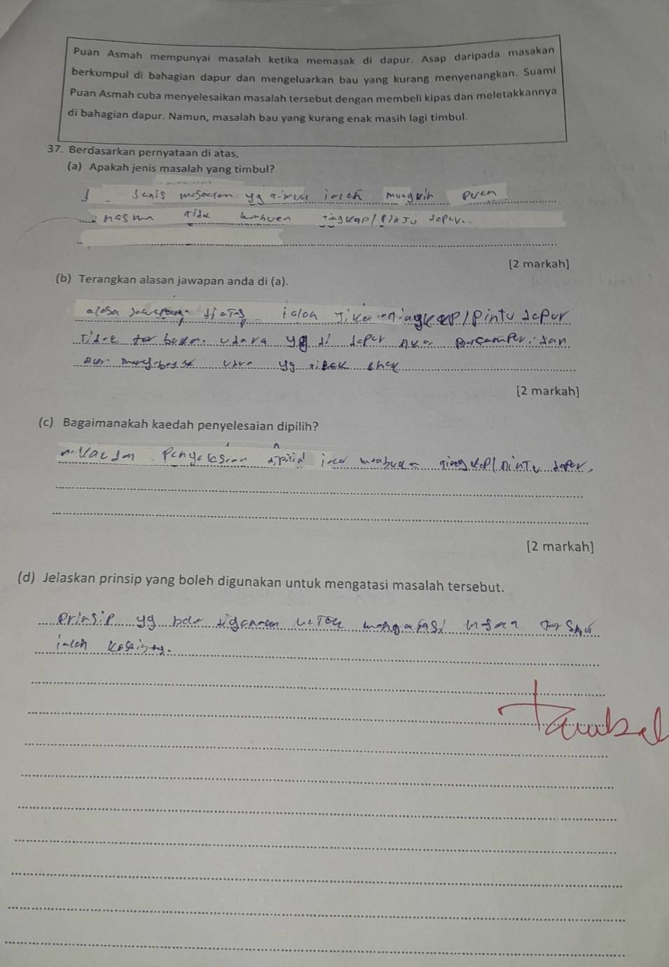 Puan Asmah mempunyaï masalah ketika memasak di dapur. Asap daripada masakan 
berkumpul di bahagian dapur dan mengeluarkan bau yang kurang menyenangkan. Suam 
Puan Asmah cuba menyelesaikan masalah tersebut dengan membeli kipas dan meletakkannya 
di bahagian dapur. Namun, masalah bau yang kurang enak masih lagi timbul. 
37. Berdasarkan pernyataan di atas, 
(a) Apakah jenis masalah yang timbul? 
_ 
_ 
_ 
_ 
[2 markah] 
(b) Terangkan alasan jawapan anda di (a). 
_ 
_ 
_ 
[2 markah] 
(c) Bagaimanakah kaedah penyelesaian dipilih? 
_ 
_ 
_ 
[2 markah] 
(d) Jelaskan prinsip yang boleh digunakan untuk mengatasi masalah tersebut. 
_ 
_ 
_ 
_ 
_ 
_ 
_ 
_ 
_ 
_ 
_