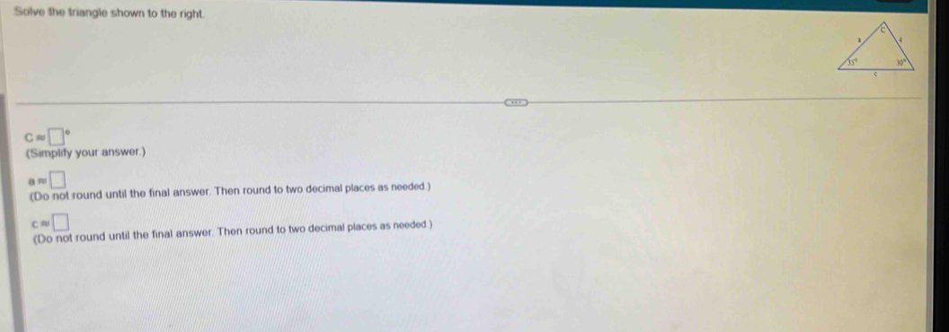 Solve the triangle shown to the right
capprox □°
(Simplify your answer.]
( R □
(Do not round until the final answer. Then round to two decimal places as needed.)
capprox □
(Do not round until the final answer. Then round to two decimal places as needed.)