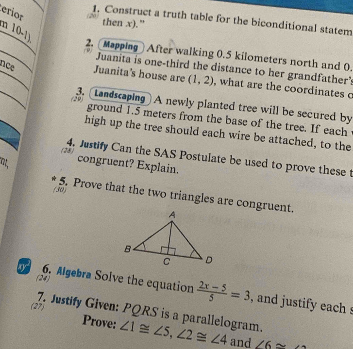 erior 
1. Construct a truth table for the biconditional statem 
then x).” 
m 10-1) 
2. [Mapping] After walking 0.5 kilometers north and 0. 
nce 
Juanita is one-third the distance to her grandfather’s 
Juanita’s house are (1,2) , what are the coordinates o 
3. [Landscaping] A newly planted tree will be secured by 
(29) ground 1.5 meters from the base of the tree. If each 
high up the tree should each wire be attached, to the 
4. Justify Can the SAS Postulate be used to prove these t 
(28) congruent? Explain. 
nt, 
(30) 
* 5. Prove that the two triangles are congruent. 
(24) 
x 6. Algebra Solve the equation  (2x-5)/5 =3 , and justify each s 
(27) 
7. Justify Given: PQRS is a parallelogram. 
Prove: ∠ 1≌ ∠ 5, ∠ 2≌ ∠ 4 and ∠ 6≌