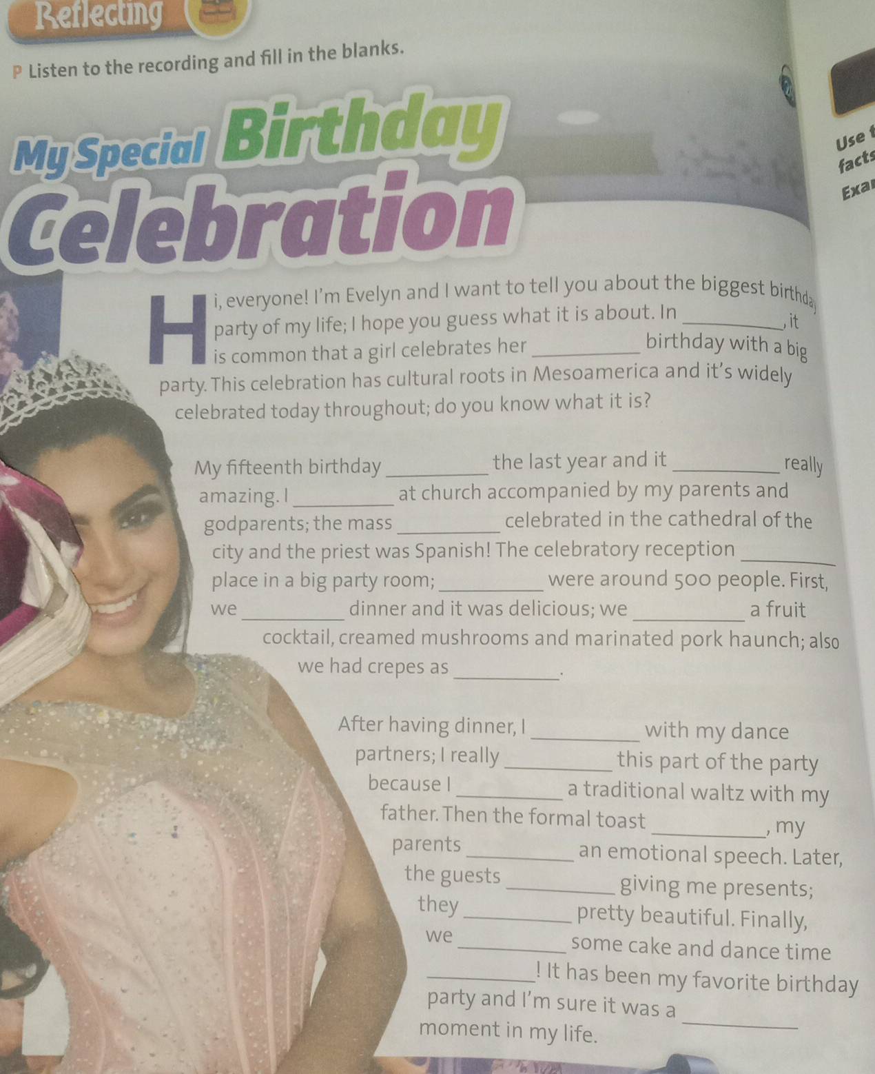 Reflecting 
P Listen to the recording and fill in the blanks. 
My Special Birthday 
Use1 
facts 
Celebration 
Exar 
i, everyone! I'm Evelyn and I want to tell you about the biggest birthda 
party of my life; I hope you guess what it is about. In_ 
, it 
is common that a girl celebrates her_ 
birthday with a big 
party. This celebration has cultural roots in Mesoamerica and it’s widely 
celebrated today throughout; do you know what it is? 
My fifteenth birthday_ the last year and it _really 
amazing. I _at church accompanied by my parents and 
godparents; the mass_ celebrated in the cathedral of the 
city and the priest was Spanish! The celebratory reception_ 
place in a big party room; _were around 500 people. First, 
_ 
_ 
we dinner and it was delicious; we a fruit 
cocktail, creamed mushrooms and marinated pork haunch; also 
we had crepes as_ 
。 
After having dinner, I _with my dance 
partners; I really _this part of the party 
because I _a traditional waltz with my 
father. Then the formal toast 
_, my 
parents _an emotional speech. Later, 
the guests _giving me presents; 
they_ pretty beautiful. Finally, 
we _some cake and dance time 
_! It has been my favorite birthday 
party and I’m sure it was a 
moment in my life. 
_ 
ty