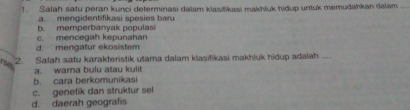 Salah satu peran kunci determinasi dalam klasifikasi makhluk hidup untuk memudahkan dalam ..
a. mengidentifikasi spesies baru
b. memperbanyak populasi
c. mencegah kepunahan
d. mengatur ekosistem
rset
2. Salah satu karakteristik utama dalam klasifikasi makhluk hidup adalah ....
a. warna bulu atau kulit
b. cara berkomunikasi
c. genetik dan struktur sel
d. daerah geografis