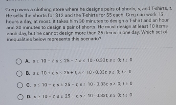 Greg owns a clothing store where he designs pairs of shorts, s, and T-shirts, t.
He sells the shorts for $12 and the T-shirts for $5 each. Greg can work 15
hours a day, at most. It takes him 30 minutes to design a T-shirt and an hour
and 30 minutes to design a pair of shorts. He must design at least 10 items
each day, but he cannot design more than 25 items in one day. Which set of
inequalities below represents this scenario?
A. s≥ 10-t, s≤ 25-t, s≤ 10-0.33t, s≥ 0; t≥ 0
B. s≥ 10+t, s≤ 25+t, s≤ 10-0.33t, s≥ 0; t≥ 0
C. s≤ 10-t, s≥ 25-t, s≤ 10-0.33t; s 2 0;t≥ 0
D. s≥ 10-t, s≤ 25-t, s≥ 10-0.33t 8 2 0;t≥ 0