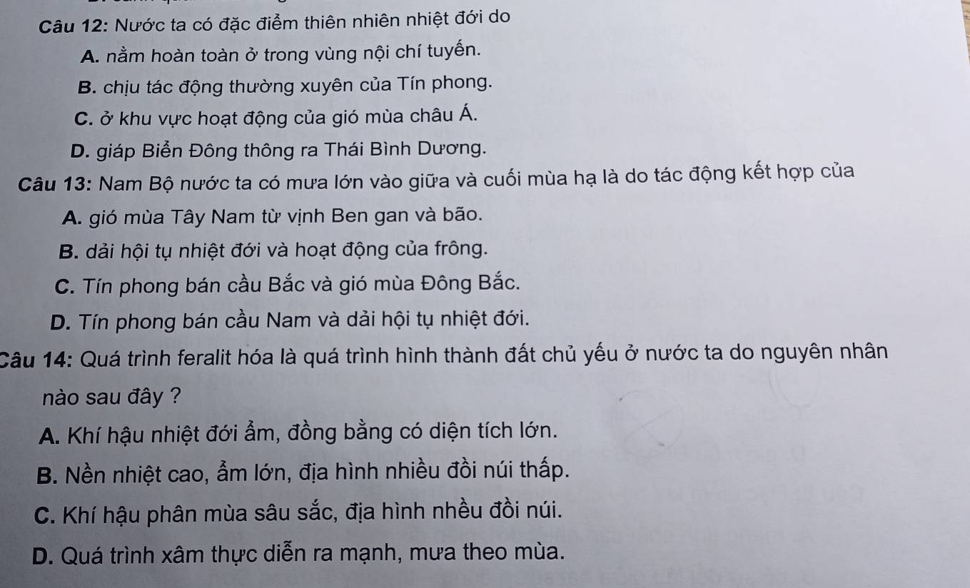 Nước ta có đặc điểm thiên nhiên nhiệt đới do
A. nằm hoàn toàn ở trong vùng nội chí tuyến.
B. chịu tác động thường xuyên của Tín phong.
C. ở khu vực hoạt động của gió mùa châu Á.
D. giáp Biển Đông thông ra Thái Bình Dương.
Câu 13: Nam Bộ nước ta có mưa lớn vào giữa và cuối mùa hạ là do tác động kết hợp của
A. gió mùa Tây Nam từ vịnh Ben gan và bão.
B. dải hội tụ nhiệt đới và hoạt động của frông.
C. Tín phong bán cầu Bắc và gió mùa Đông Bắc.
D. Tín phong bán cầu Nam và dải hội tụ nhiệt đới.
Câu 14: Quá trình feralit hóa là quá trình hình thành đất chủ yếu ở nước ta do nguyên nhân
nào sau đây ?
A. Khí hậu nhiệt đới ẩm, đồng bằng có diện tích lớn.
B. Nền nhiệt cao, ẩm lớn, địa hình nhiều đồi núi thấp.
C. Khí hậu phân mùa sâu sắc, địa hình nhều đồi núi.
D. Quá trình xâm thực diễn ra mạnh, mưa theo mùa.