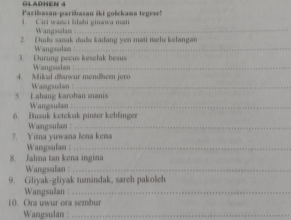 GLADHEN 4 
Paribasan-paribasan iki golekana tegese! 
_ 
1. Ciri wanci lilahi ginawa mati 
Wangsulan : 
2. Dudu sanak dudu kadang yen mati melu kelangan 
Wangsulan :_ 
3. Durung pecus keselak besus 
Wangsulan :_ 
4. Mikul dhuwur mendhem jero 
Wangsulan :_ 
5. Lahang karoban manis 
Wangsulan :_ 
6. Busuk ketekuk pinter keblinger 
Wangsulan : .._ 
7. Yitna yuwana lena kena 
Wangsulan : .. . . 
8. Jalma tan kena ingina 
Wangsulan :_ 
9. Gliyak-gliyak tumindak, sareh pakoleh 
Wangsulan :_ 
10. Ora uwur ora sembur 
Wangsulan :_