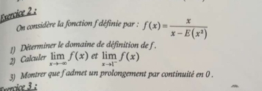 On considère la fonction f définie par : f(x)= x/x-E(x^2) 
1) Déterminer le domaine de définition de f.
2) Calculer limlimits _xto -∈fty f(x) et limlimits _xto 1^-f(x)
3) Montrer que fadmet un prolongement par continuité en 0.
ercice 3 :